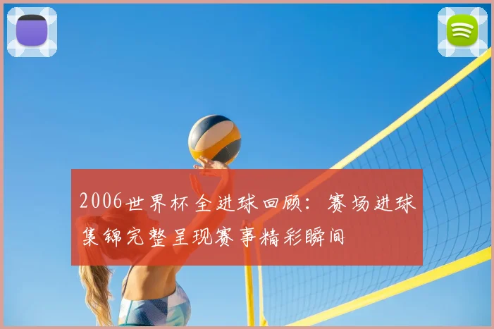 2006世界杯全进球回顾:赛场进球集锦完整呈现赛事精彩瞬间