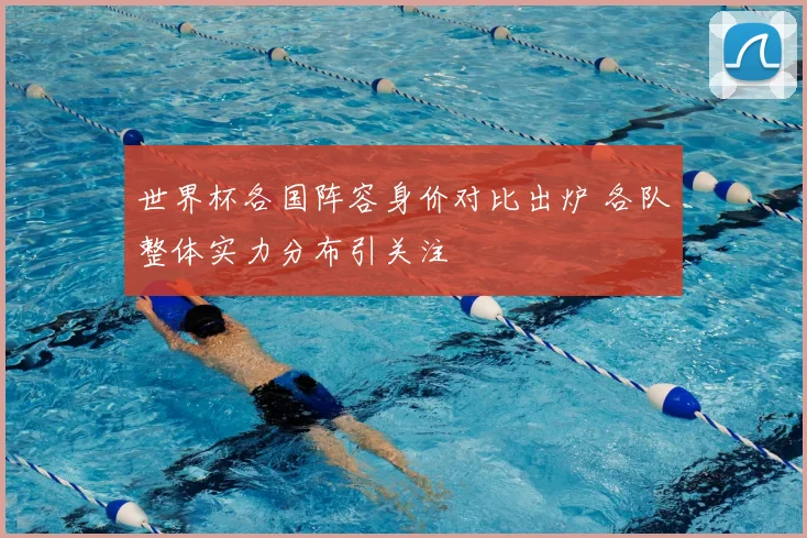 世界杯各国阵容身价对比出炉 各队整体实力分布引关注