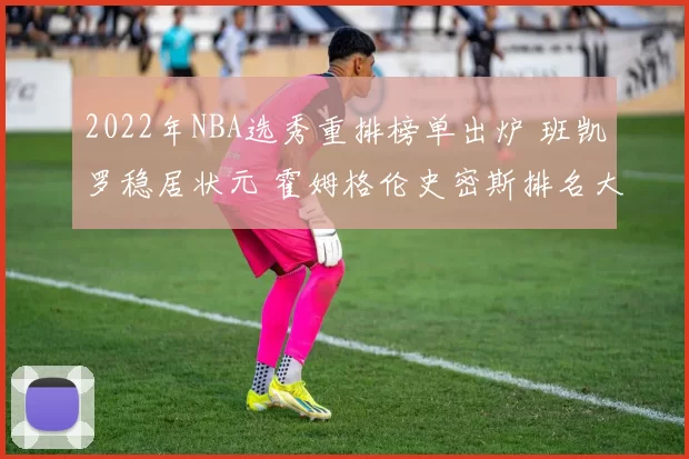2022年NBA选秀重排榜单出炉 班凯罗稳居状元 霍姆格伦史密斯排名大洗牌