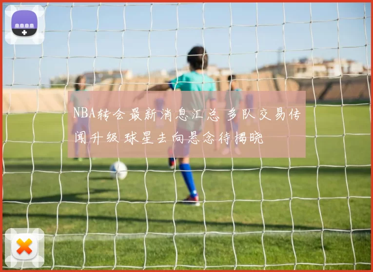 NBA转会最新消息汇总 多队交易传闻升级 球星去向悬念待揭晓