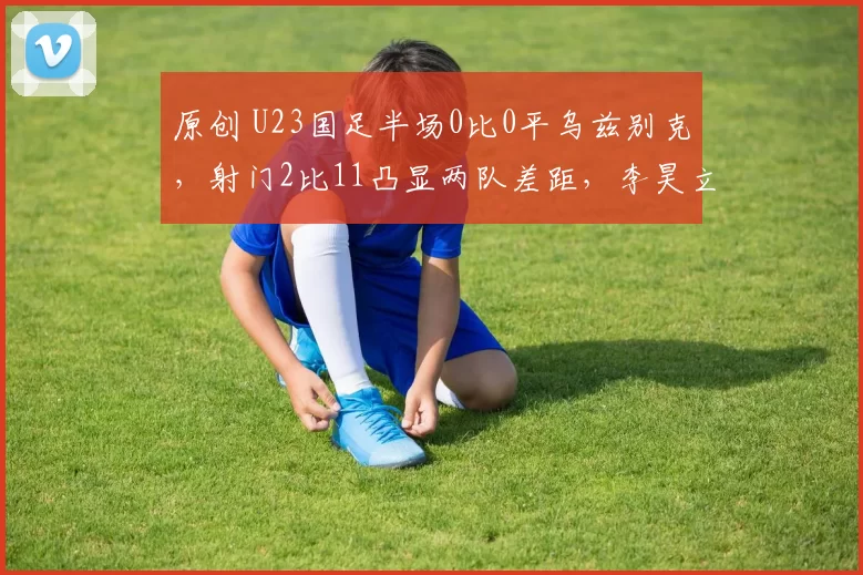 原创 U23国足半场0比0平乌兹别克,射门2比11凸显两队差距,李昊立功了