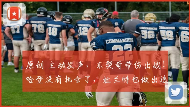 原创 主动发声，东契奇带伤出战！哈登没有机会了，杜兰特也做出选择？