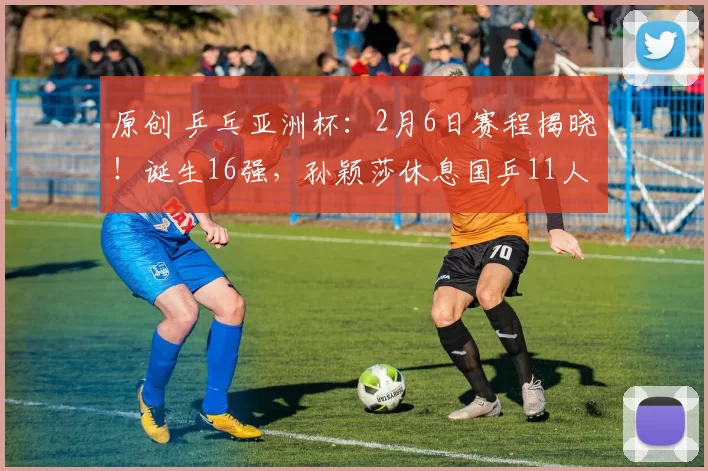 原创 乒乓亚洲杯：2月6日赛程揭晓！诞生16强，孙颖莎休息国乒11人迎战