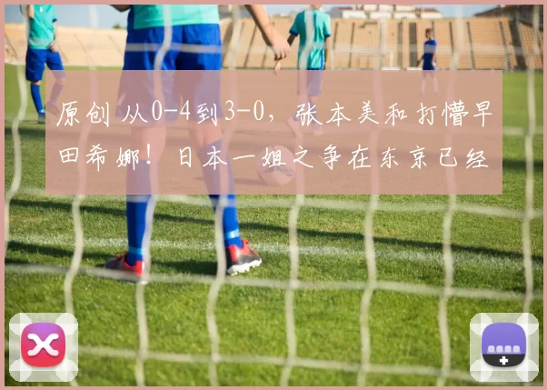 原创 从0-4到3-0,张本美和打懵早田希娜!日本一姐之争在东京已经变天