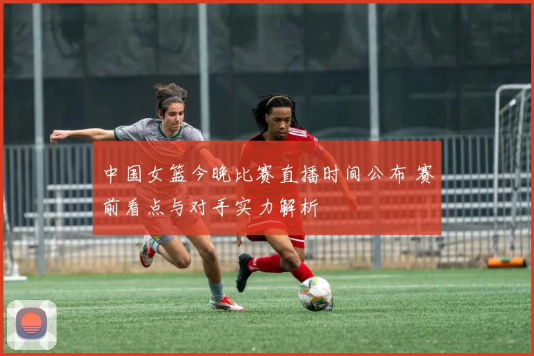 中国女篮今晚比赛直播时间公布 赛前看点与对手实力解析