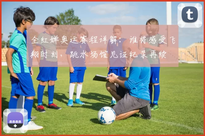 全红婵奥运赛程详解：谁将感受飞翔时刻，跳水场馆见证纪录再续