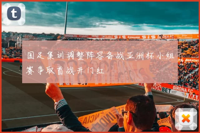 国足集训调整阵容备战亚洲杯小组赛争取首战开门红