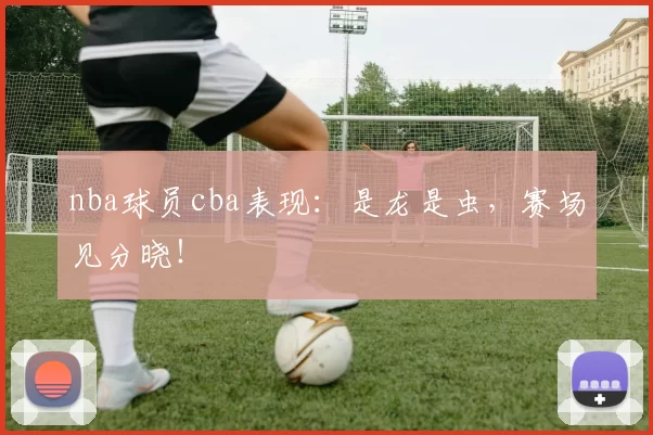 nba球员cba表现：是龙是虫，赛场见分晓！