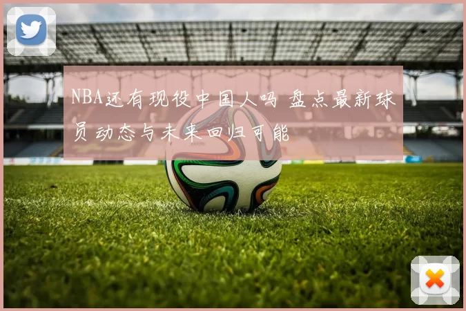 NBA还有现役中国人吗 盘点最新球员动态与未来回归可能