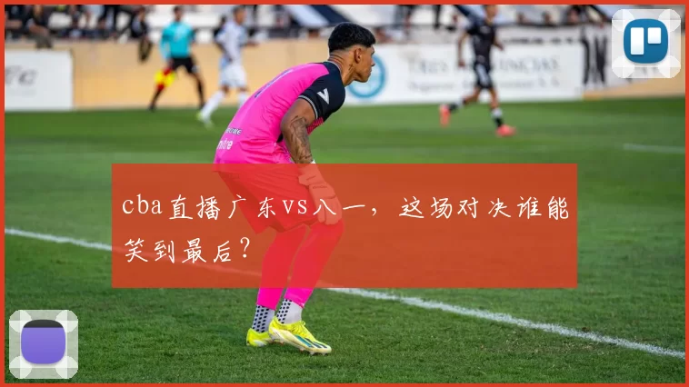 cba直播广东vs八一,这场对决谁能笑到最后?