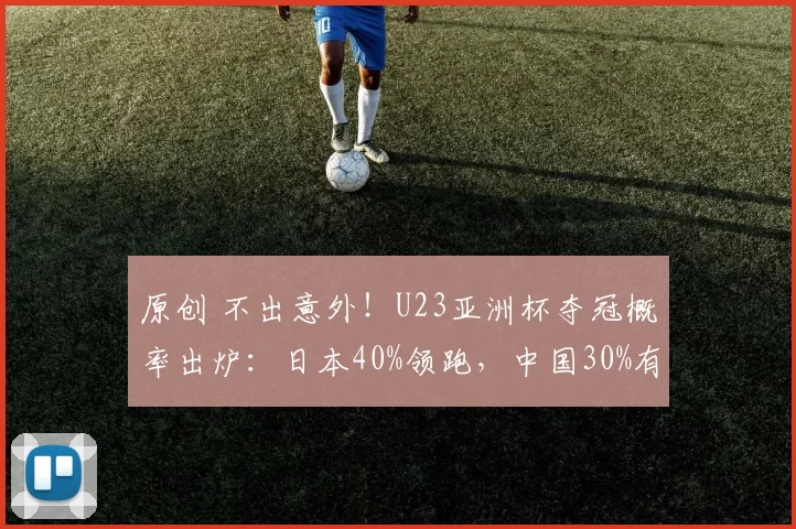 原创 不出意外！U23亚洲杯夺冠概率出炉：日本40%领跑，中国30%有望复刻意大利奇迹