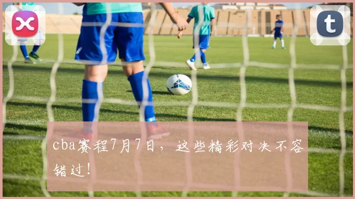 cba赛程7月7日，这些精彩对决不容错过！
