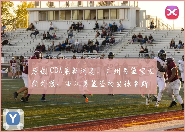 原创 CBA最新消息！广州男篮官宣新外援，浙江男篮签约安德鲁斯