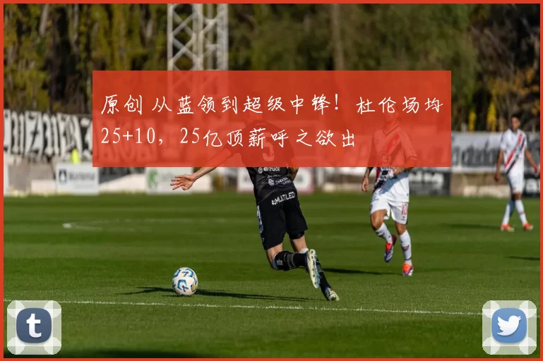 原创 从蓝领到超级中锋!杜伦场均25+10,25亿顶薪呼之欲出