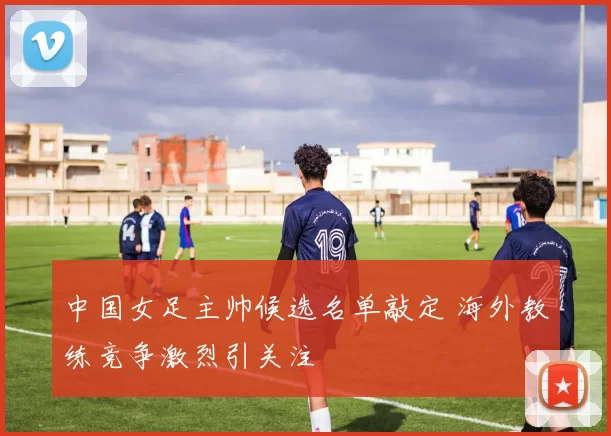 中国女足主帅候选名单敲定 海外教练竞争激烈引关注