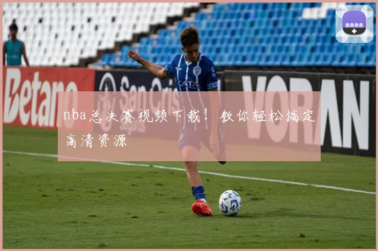 nba总决赛视频下载！教你轻松搞定高清资源