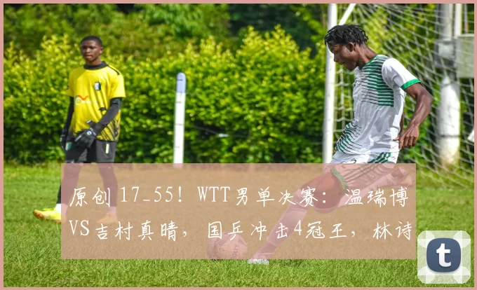 原创 17_55!WTT男单决赛:温瑞博VS吉村真晴,国乒冲击4冠王,林诗栋迎来爆发