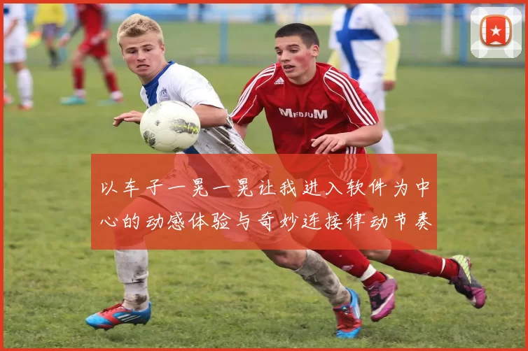 以车子一晃一晃让我进入软件为中心的动感体验与奇妙连接律动节奏