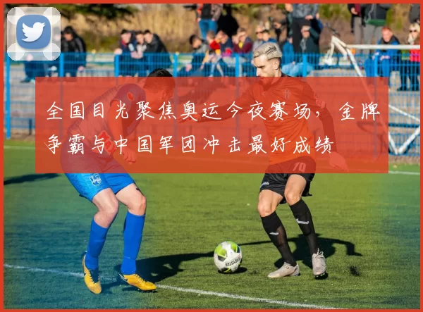 全国目光聚焦奥运今夜赛场，金牌争霸与中国军团冲击最好成绩