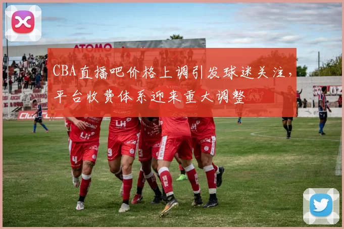 CBA直播吧价格上调引发球迷关注，平台收费体系迎来重大调整