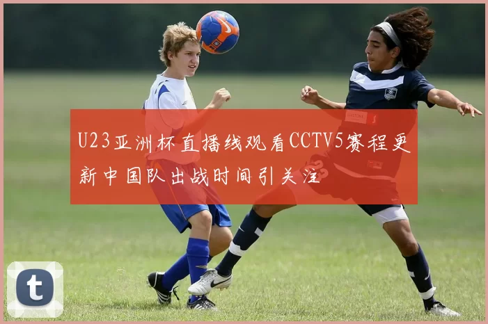 U23亚洲杯直播线观看CCTV5赛程更新中国队出战时间引关注