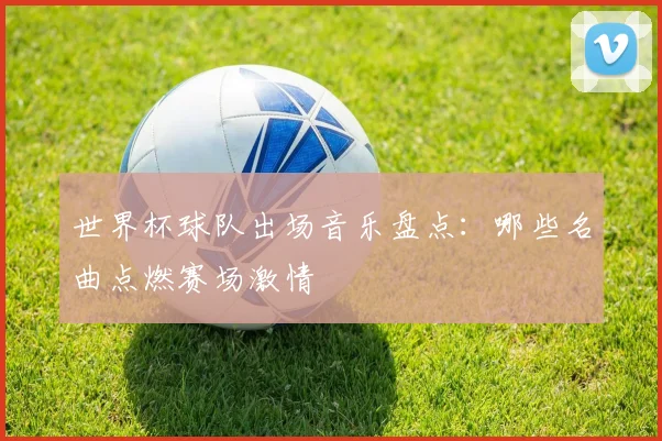 世界杯球队出场音乐盘点：哪些名曲点燃赛场激情